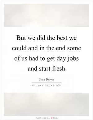 But we did the best we could and in the end some of us had to get day jobs and start fresh Picture Quote #1