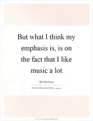 But what I think my emphasis is, is on the fact that I like music a lot Picture Quote #1