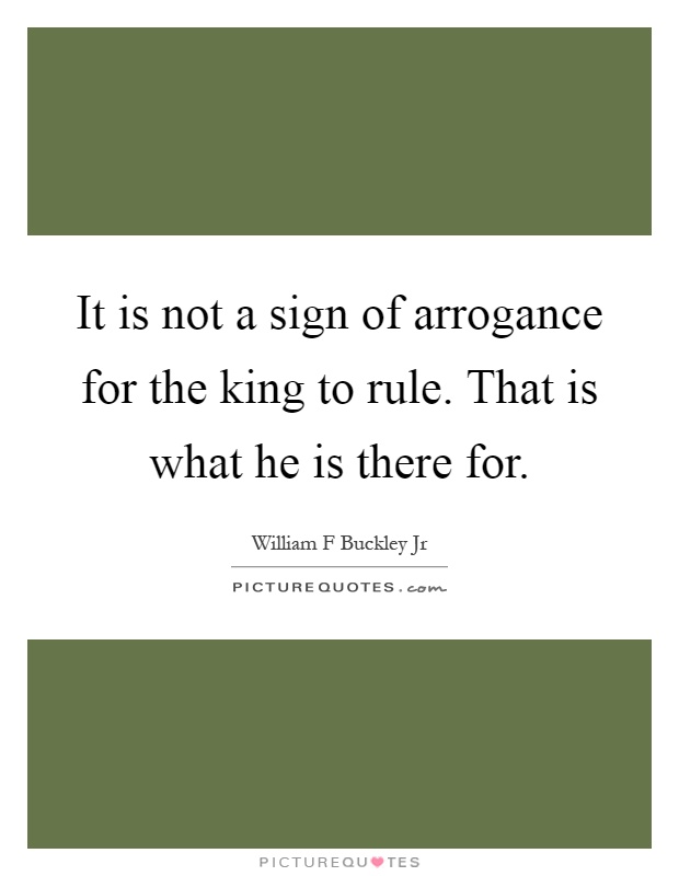 It is not a sign of arrogance for the king to rule. That is what he is there for Picture Quote #1