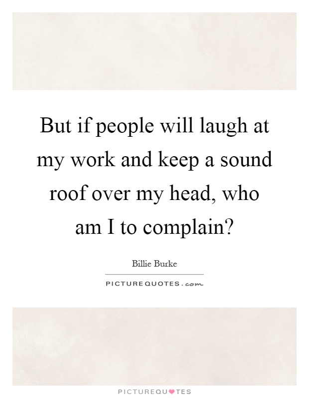 But if people will laugh at my work and keep a sound roof over my head, who am I to complain? Picture Quote #1