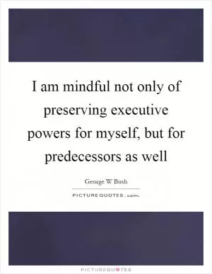 I am mindful not only of preserving executive powers for myself, but for predecessors as well Picture Quote #1