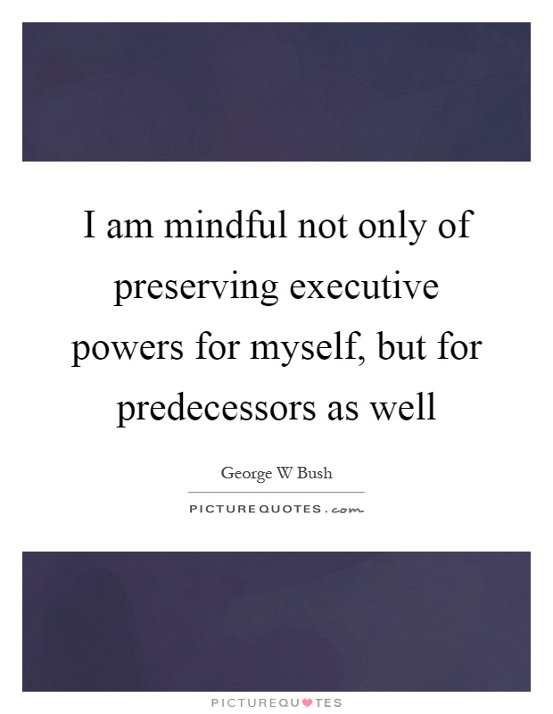 I am mindful not only of preserving executive powers for myself, but for predecessors as well Picture Quote #1