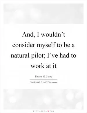 And, I wouldn’t consider myself to be a natural pilot; I’ve had to work at it Picture Quote #1