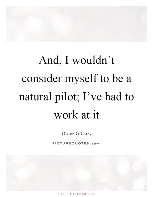 And, I wouldn't consider myself to be a natural pilot; I've had to work at it Picture Quote #1