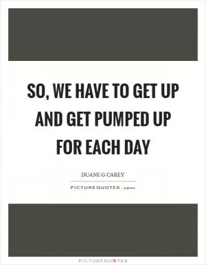 So, we have to get up and get pumped up for each day Picture Quote #1