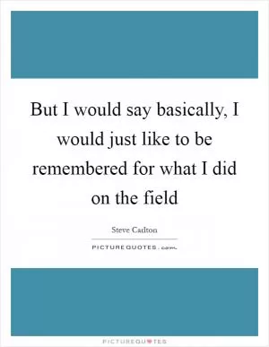 But I would say basically, I would just like to be remembered for what I did on the field Picture Quote #1