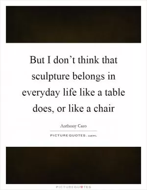 But I don’t think that sculpture belongs in everyday life like a table does, or like a chair Picture Quote #1