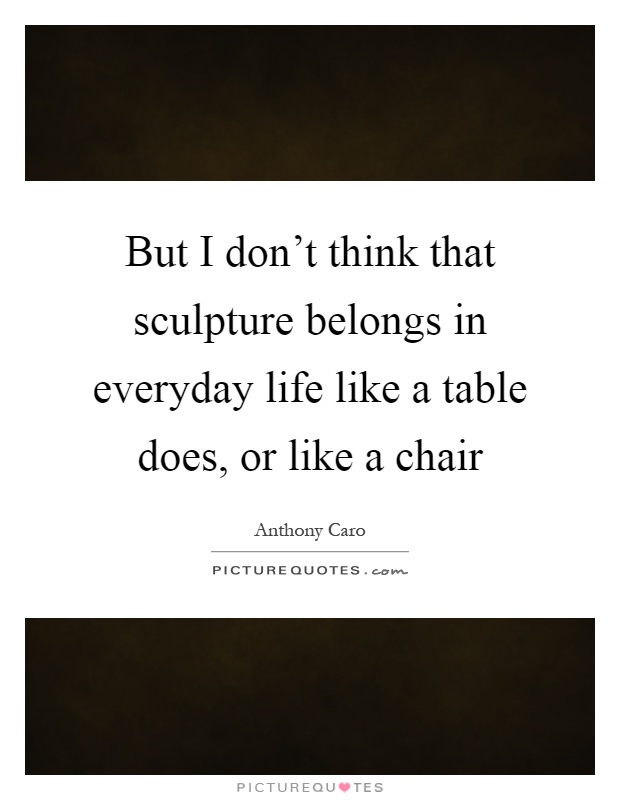 But I don't think that sculpture belongs in everyday life like a table does, or like a chair Picture Quote #1