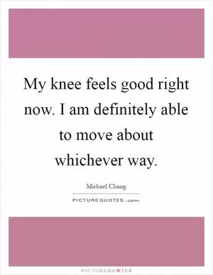 My knee feels good right now. I am definitely able to move about whichever way Picture Quote #1