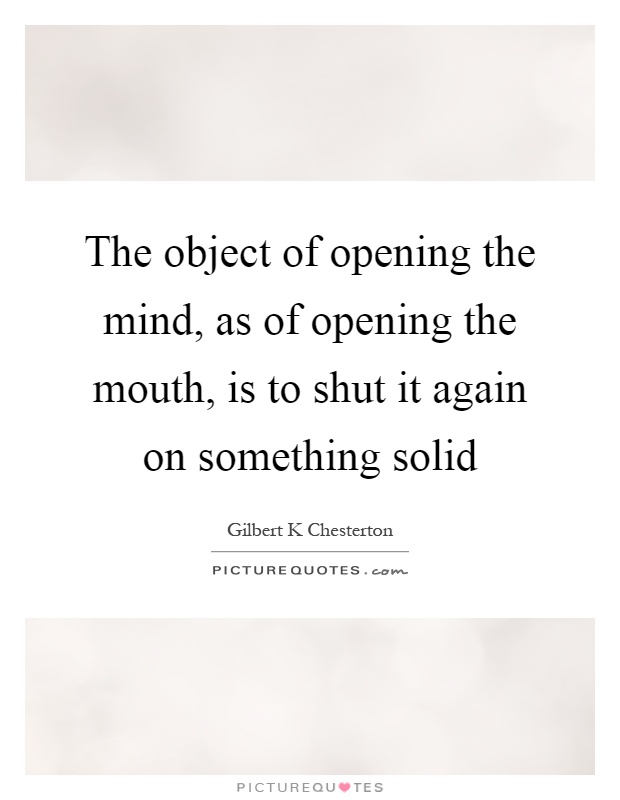 The object of opening the mind, as of opening the mouth, is to shut it again on something solid Picture Quote #1