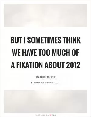 But I sometimes think we have too much of a fixation about 2012 Picture Quote #1