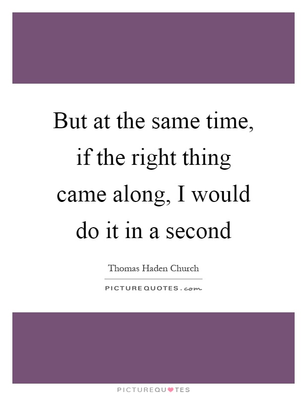 But at the same time, if the right thing came along, I would do it in a second Picture Quote #1