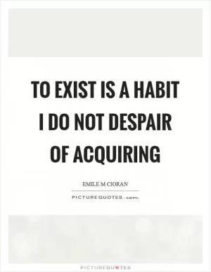 To exist is a habit I do not despair of acquiring Picture Quote #1