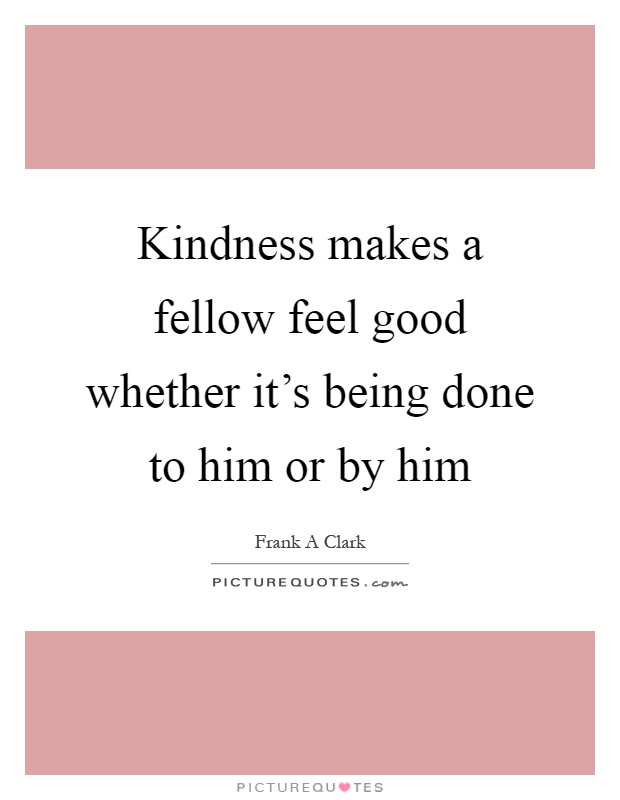 Kindness makes a fellow feel good whether it's being done to him ...