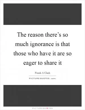 The reason there’s so much ignorance is that those who have it are so eager to share it Picture Quote #1