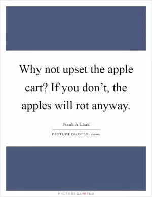 Why not upset the apple cart? If you don’t, the apples will rot anyway Picture Quote #1