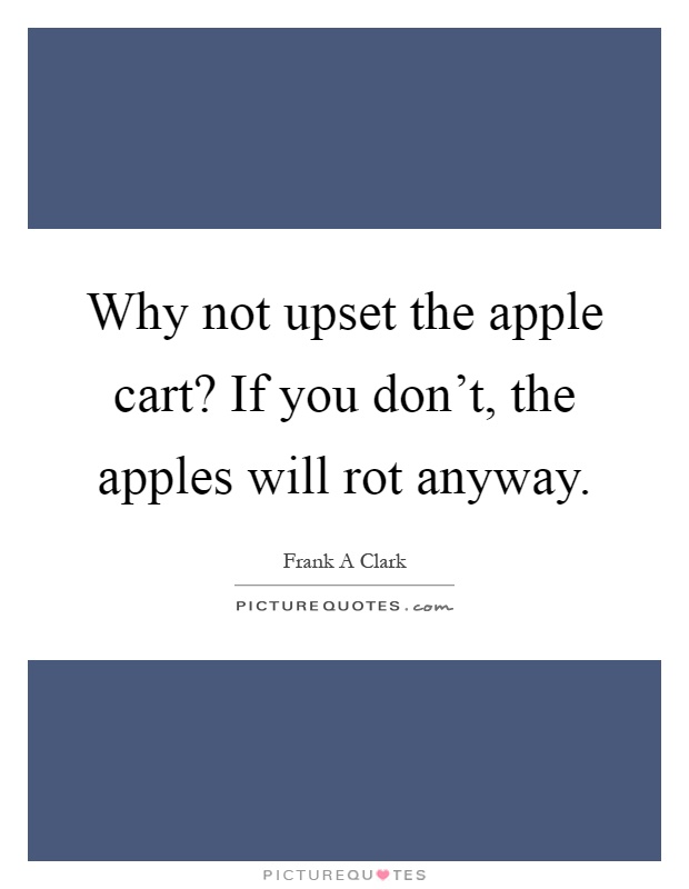 Why not upset the apple cart? If you don't, the apples will rot anyway Picture Quote #1