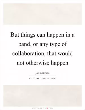 But things can happen in a band, or any type of collaboration, that would not otherwise happen Picture Quote #1