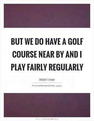 But we do have a golf course near by and I play fairly regularly Picture Quote #1