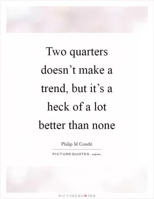 Two quarters doesn’t make a trend, but it’s a heck of a lot better than none Picture Quote #1