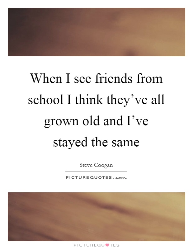 When I see friends from school I think they've all grown old and I've stayed the same Picture Quote #1