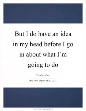 But I do have an idea in my head before I go in about what I’m going to do Picture Quote #1