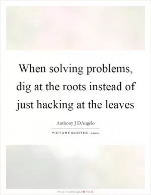 When solving problems, dig at the roots instead of just hacking at the leaves Picture Quote #1