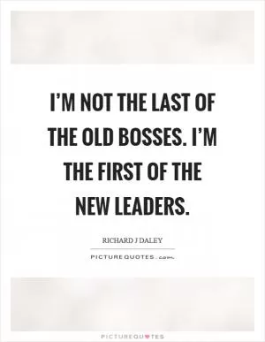 I’m not the last of the old bosses. I’m the first of the new leaders Picture Quote #1