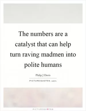 The numbers are a catalyst that can help turn raving madmen into polite humans Picture Quote #1