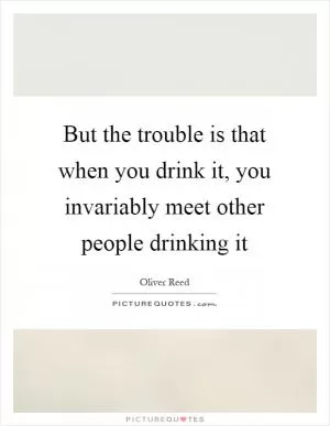 But the trouble is that when you drink it, you invariably meet other people drinking it Picture Quote #1