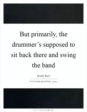 But primarily, the drummer’s supposed to sit back there and swing the band Picture Quote #1