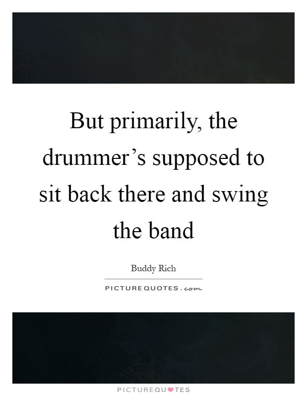 But primarily, the drummer's supposed to sit back there and swing the band Picture Quote #1