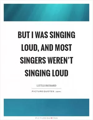 But I was singing loud, and most singers weren’t singing loud Picture Quote #1