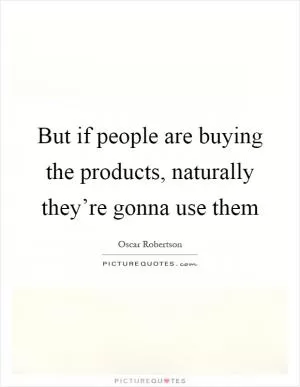 But if people are buying the products, naturally they’re gonna use them Picture Quote #1