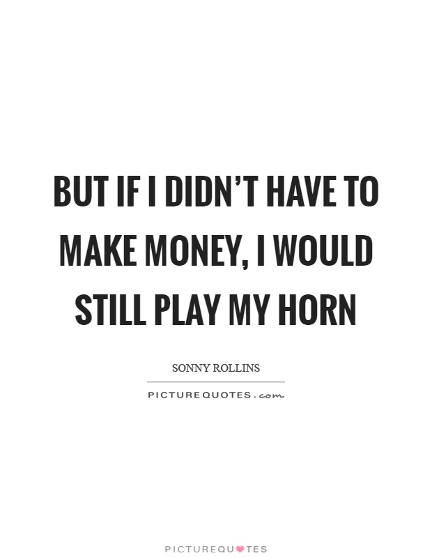 But if I didn't have to make money, I would still play my horn Picture Quote #1