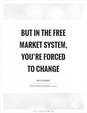 But in the free market system, you’re forced to change Picture Quote #1
