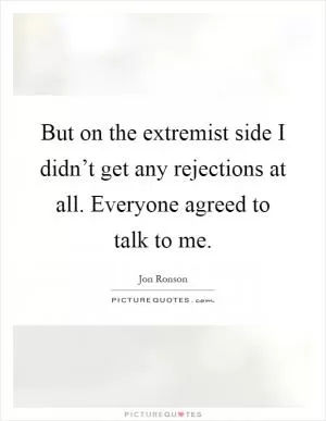 But on the extremist side I didn’t get any rejections at all. Everyone agreed to talk to me Picture Quote #1