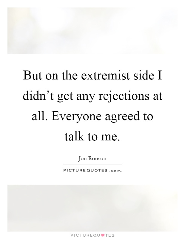 But on the extremist side I didn't get any rejections at all. Everyone agreed to talk to me Picture Quote #1