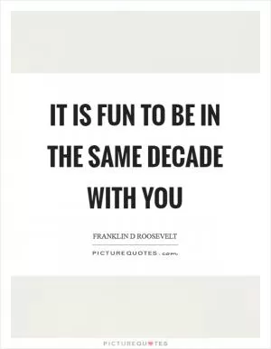 It is fun to be in the same decade with you Picture Quote #1