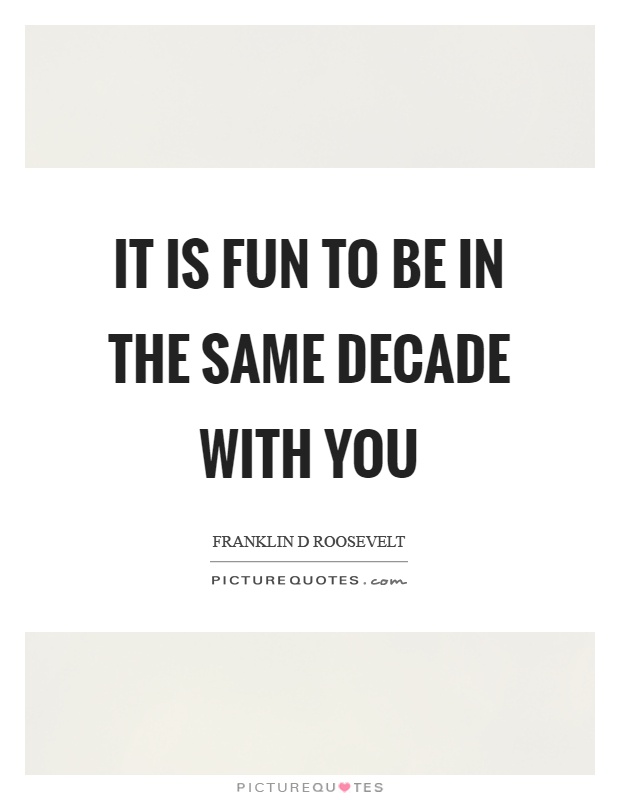 It is fun to be in the same decade with you Picture Quote #1