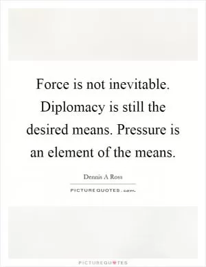 Force is not inevitable. Diplomacy is still the desired means. Pressure is an element of the means Picture Quote #1