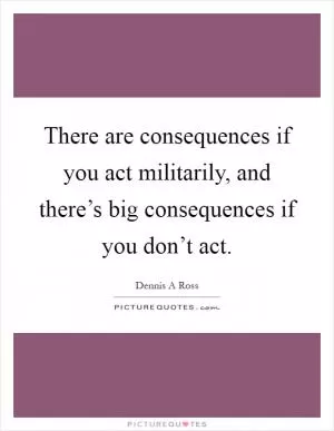 There are consequences if you act militarily, and there’s big consequences if you don’t act Picture Quote #1