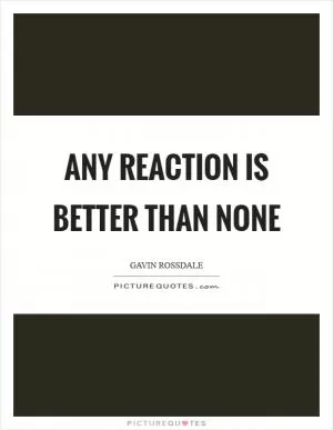 Any reaction is better than none Picture Quote #1