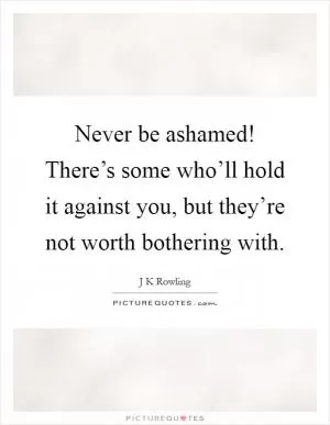 Never be ashamed! There’s some who’ll hold it against you, but they’re not worth bothering with Picture Quote #1