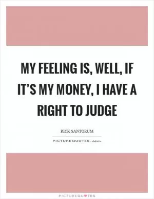 My feeling is, well, if it’s my money, I have a right to judge Picture Quote #1