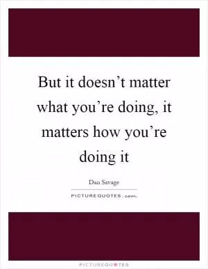 But it doesn’t matter what you’re doing, it matters how you’re doing it Picture Quote #1