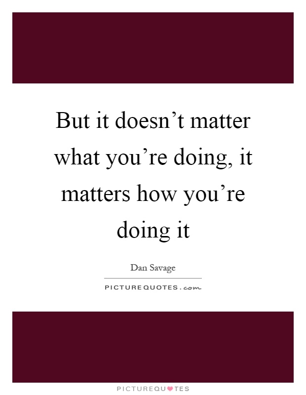 But it doesn't matter what you're doing, it matters how you're doing it Picture Quote #1
