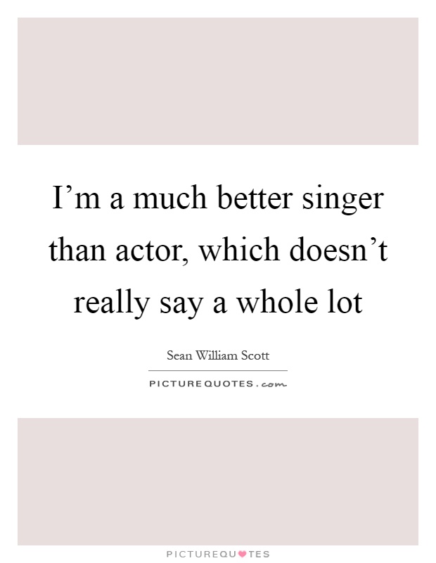 I'm a much better singer than actor, which doesn't really say a whole lot Picture Quote #1