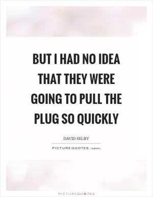 But I had no idea that they were going to pull the plug so quickly Picture Quote #1