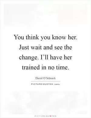 You think you know her. Just wait and see the change. I’ll have her trained in no time Picture Quote #1